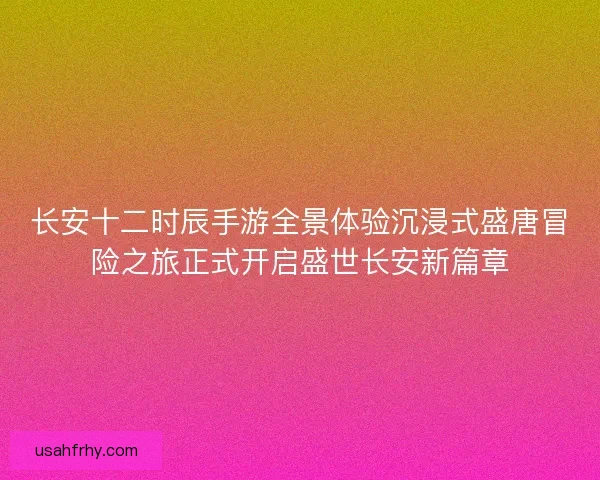 长安十二时辰手游全景体验沉浸式盛唐冒险之旅正式开启盛世长安新篇章 长安十二时辰手游全景体验沉浸式盛唐冒险之旅正式开启盛世长安新篇章