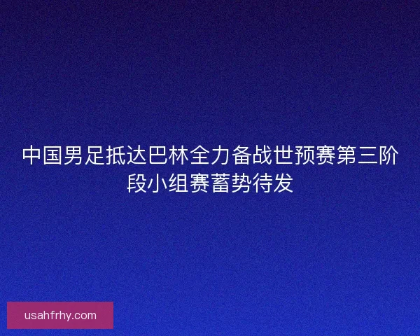 中国男足抵达巴林全力备战世预赛第三阶段小组赛蓄势待发