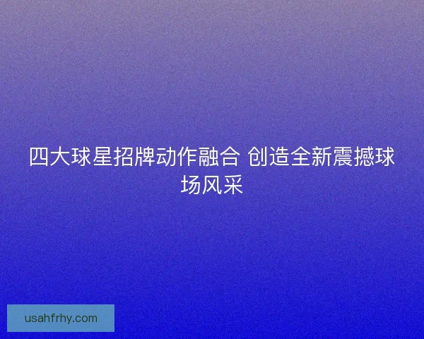 四大球星招牌动作融合 创造全新震撼球场风采 四大球星招牌动作融合 创造全新震撼球场风采