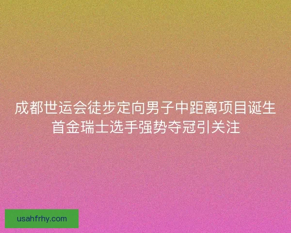 成都世运会徒步定向男子中距离项目诞生首金瑞士选手强势夺冠引关注