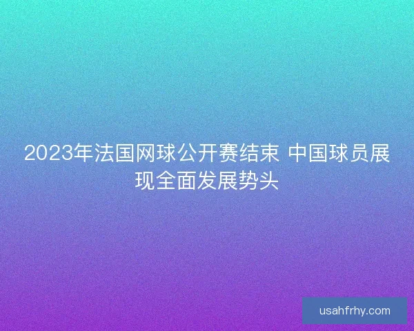 2023年法国网球公开赛结束 中国球员展现全面发展势头