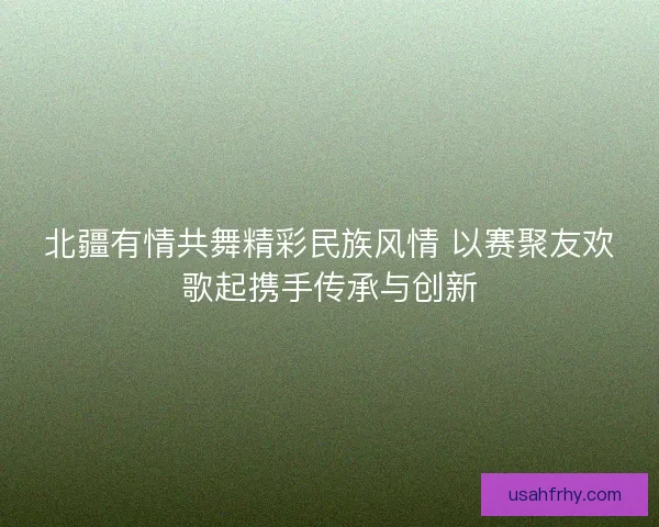 北疆有情共舞精彩民族风情 以赛聚友欢歌起携手传承与创新