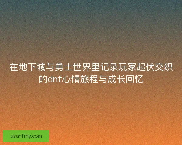 在地下城与勇士世界里记录玩家起伏交织的dnf心情旅程与成长回忆