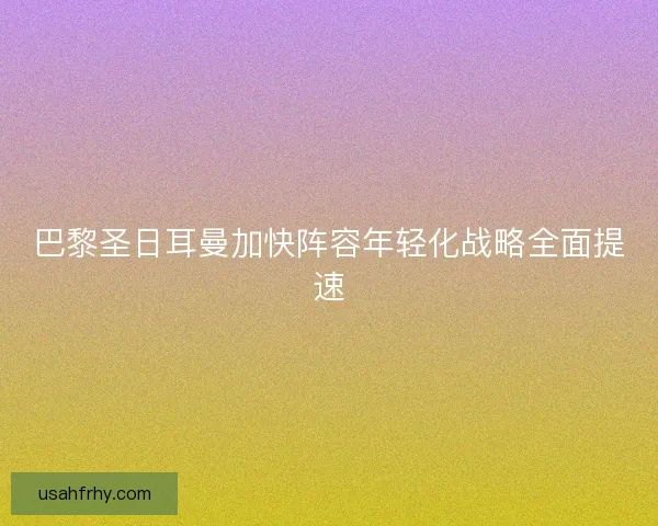 巴黎圣日耳曼加快阵容年轻化战略全面提速
