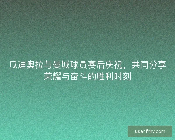 瓜迪奥拉与曼城球员赛后庆祝，共同分享荣耀与奋斗的胜利时刻