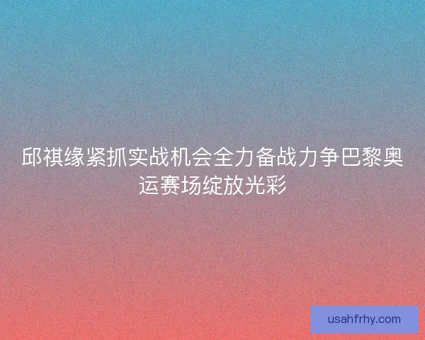 邱祺缘紧抓实战机会全力备战力争巴黎奥运赛场绽放光彩
