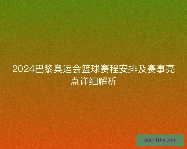 2024巴黎奥运会篮球赛程安排及赛事亮点详细解析 2024巴黎奥运会篮球赛程安排及赛事亮点详细解析
