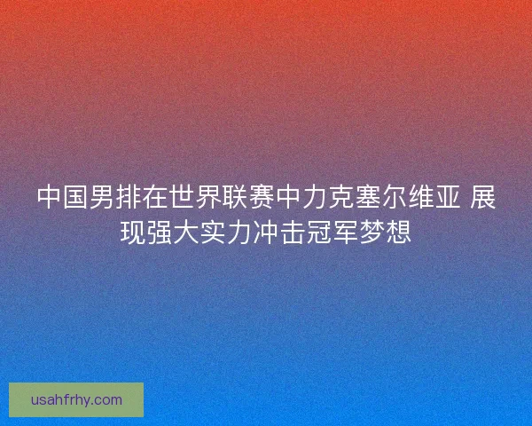 中国男排在世界联赛中力克塞尔维亚 展现强大实力冲击冠军梦想