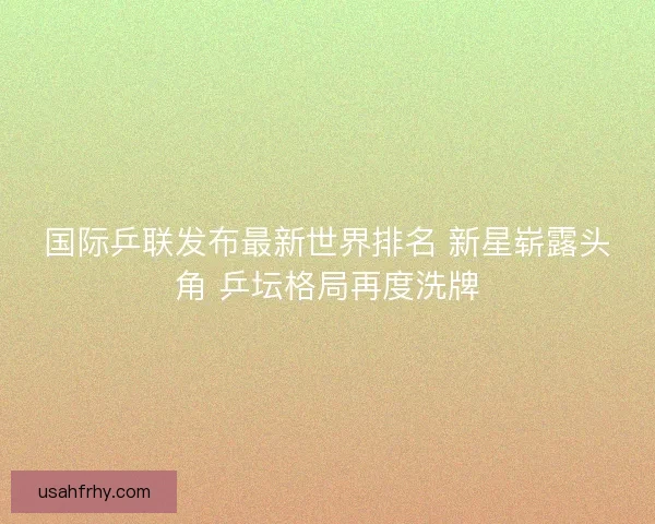 国际乒联发布最新世界排名 新星崭露头角 乒坛格局再度洗牌