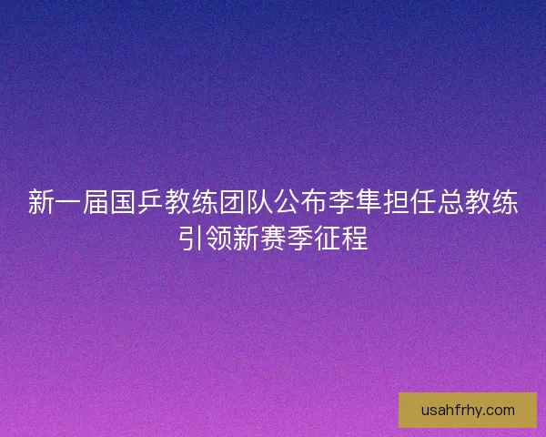 新一届国乒教练团队公布李隼担任总教练引领新赛季征程