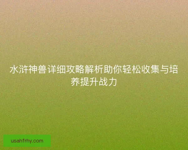 水浒神兽详细攻略解析助你轻松收集与培养提升战力