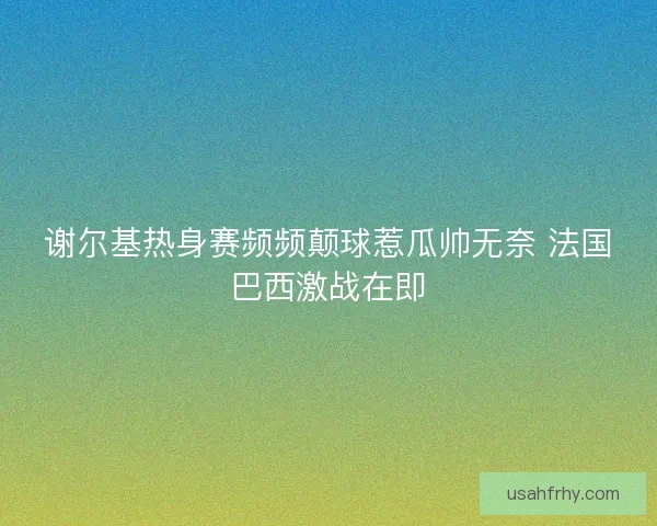 谢尔基热身赛频频颠球惹瓜帅无奈 法国巴西激战在即