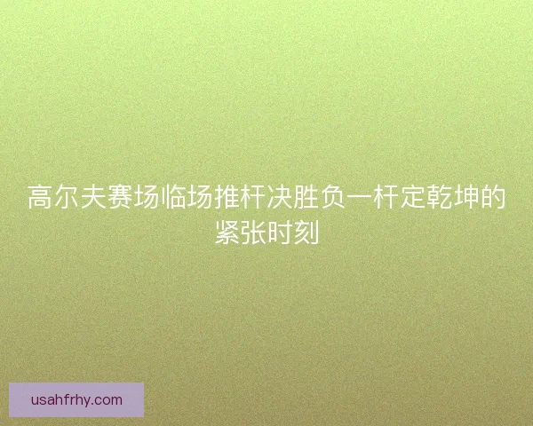 高尔夫赛场临场推杆决胜负一杆定乾坤的紧张时刻