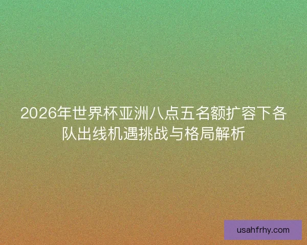 2026年世界杯亚洲八点五名额扩容下各队出线机遇挑战与格局解析
