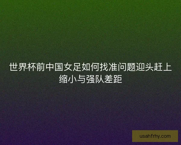 世界杯前中国女足如何找准问题迎头赶上缩小与强队差距 世界杯前中国女足如何找准问题迎头赶上缩小与强队差距