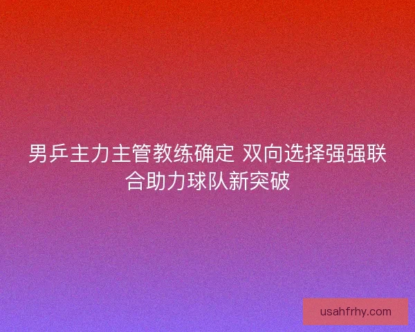 男乒主力主管教练确定 双向选择强强联合助力球队新突破 男乒主力主管教练确定 双向选择强强联合助力球队新突破