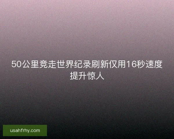 50公里竞走世界纪录刷新仅用16秒速度提升惊人