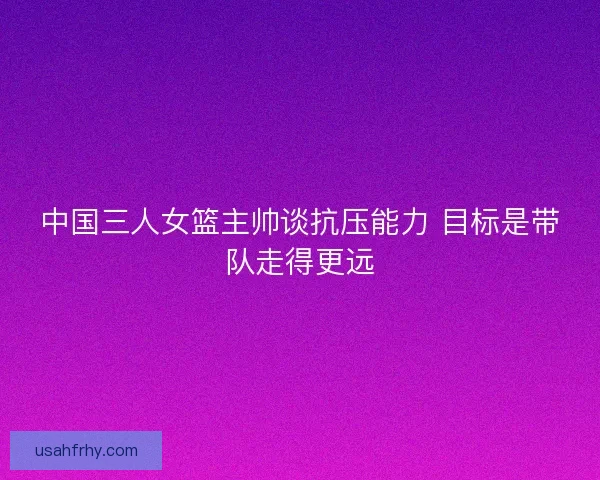 中国三人女篮主帅谈抗压能力 目标是带队走得更远 中国三人女篮主帅谈抗压能力 目标是带队走得更远