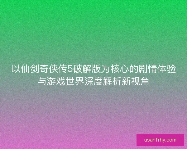 以仙剑奇侠传5破解版为核心的剧情体验与游戏世界深度解析新视角