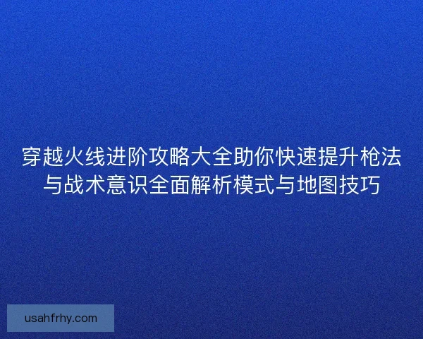 穿越火线进阶攻略大全助你快速提升枪法与战术意识全面解析模式与地图技巧