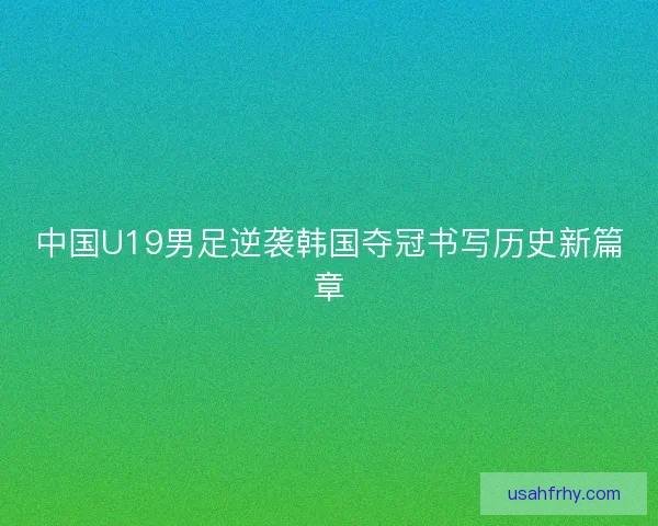 中国U19男足逆袭韩国夺冠书写历史新篇章