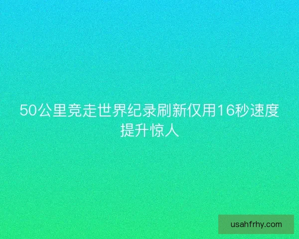 50公里竞走世界纪录刷新仅用16秒速度提升惊人