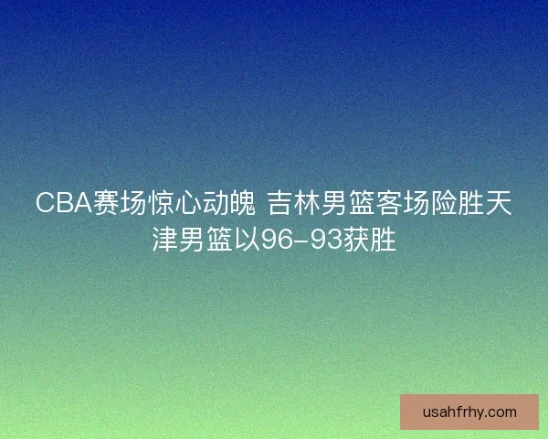 CBA赛场惊心动魄 吉林男篮客场险胜天津男篮以96-93获胜 CBA赛场惊心动魄 吉林男篮客场险胜天津男篮以96-93获胜